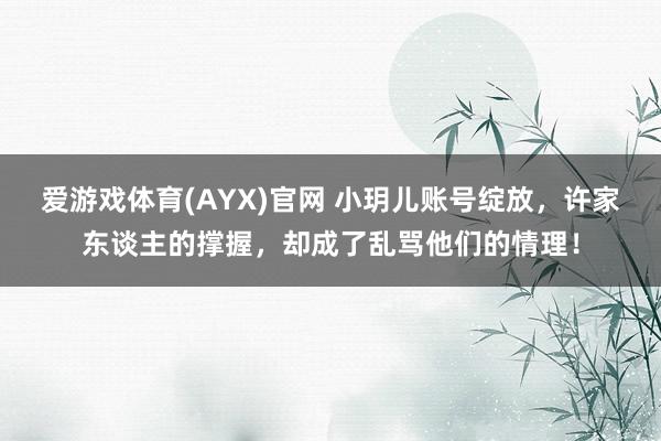 爱游戏体育(AYX)官网 小玥儿账号绽放，许家东谈主的撑握，却成了乱骂他们的情理！