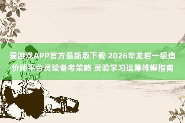 爱游戏APP官方最新版下载 2026年龙岩一级造价师平台灵验备考策略 灵验学习运筹帷幄指南