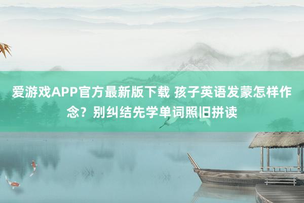 爱游戏APP官方最新版下载 孩子英语发蒙怎样作念？别纠结先学单词照旧拼读