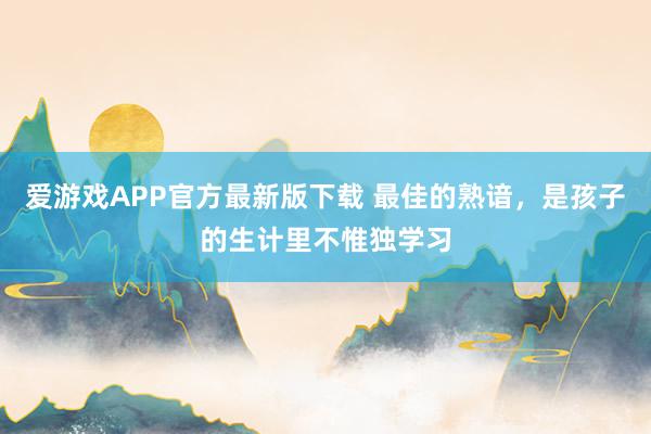 爱游戏APP官方最新版下载 最佳的熟谙，是孩子的生计里不惟独学习