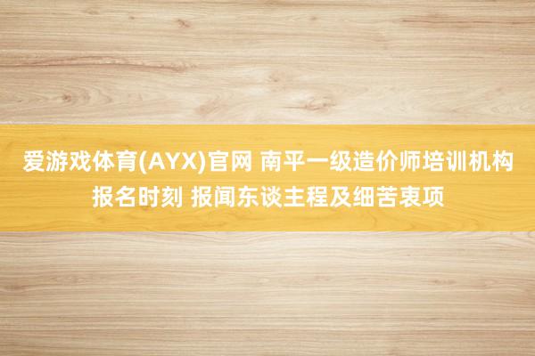 爱游戏体育(AYX)官网 南平一级造价师培训机构报名时刻 报闻东谈主程及细苦衷项