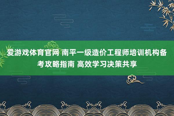 爱游戏体育官网 南平一级造价工程师培训机构备考攻略指南 高效学习决策共享