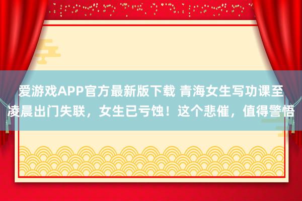 爱游戏APP官方最新版下载 青海女生写功课至凌晨出门失联，女生已亏蚀！这个悲催，值得警悟