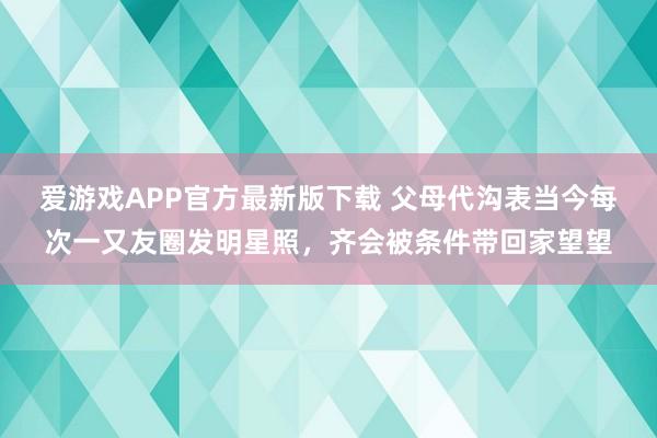 爱游戏APP官方最新版下载 父母代沟表当今每次一又友圈发明星照，齐会被条件带回家望望