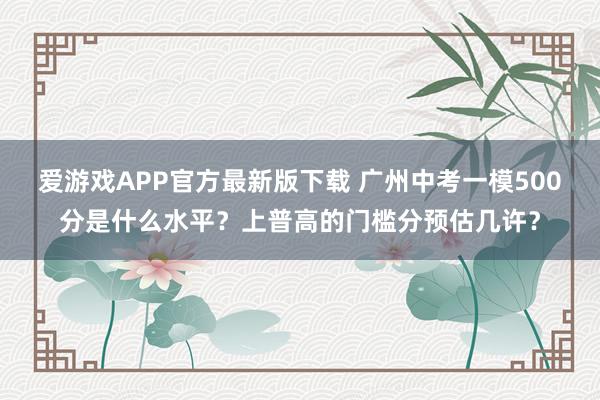 爱游戏APP官方最新版下载 广州中考一模500分是什么水平？上普高的门槛分预估几许？