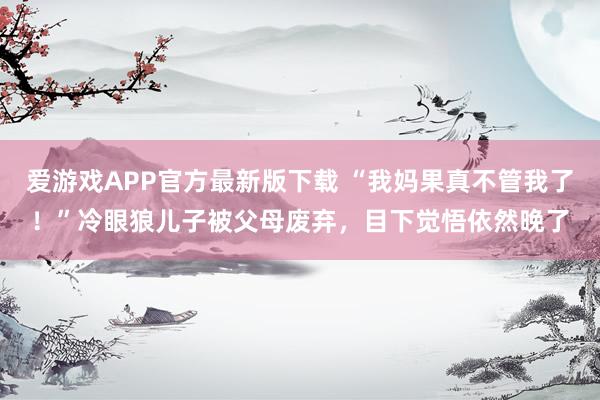 爱游戏APP官方最新版下载 “我妈果真不管我了！”冷眼狼儿子被父母废弃，目下觉悟依然晚了