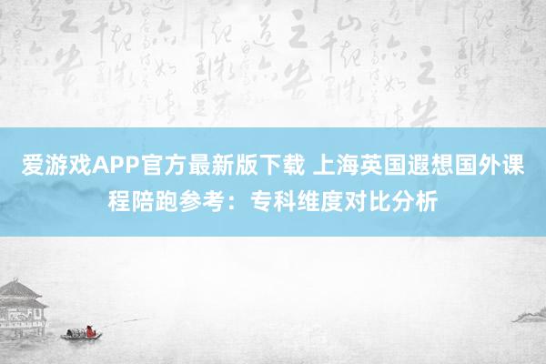 爱游戏APP官方最新版下载 上海英国遐想国外课程陪跑参考：专科维度对比分析