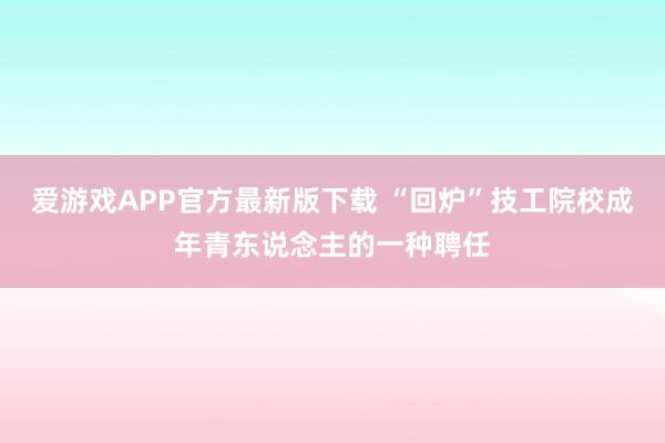 爱游戏APP官方最新版下载 “回炉”技工院校成年青东说念主的一种聘任