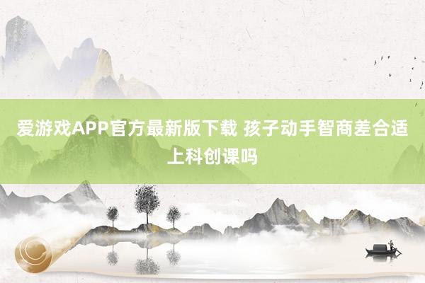 爱游戏APP官方最新版下载 孩子动手智商差合适上科创课吗