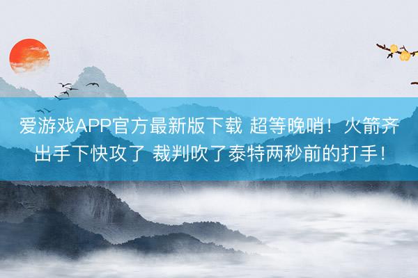 爱游戏APP官方最新版下载 超等晚哨!火箭齐出手下快攻了 裁判吹了泰特两秒前的打手!