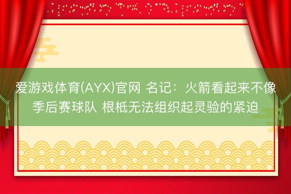爱游戏体育(AYX)官网 名记：火箭看起来不像季后赛球队 根柢无法组织起灵验的紧迫