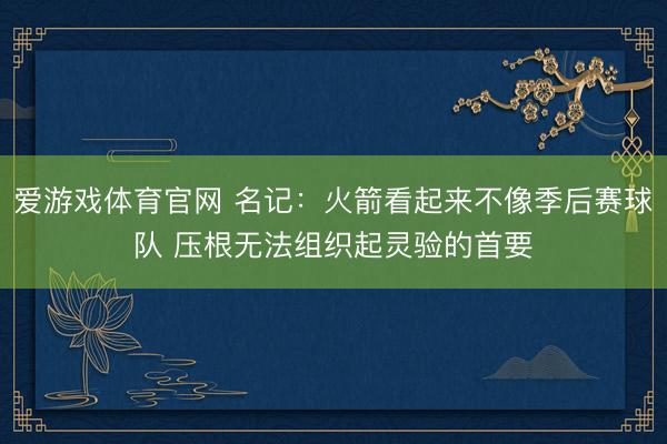 爱游戏体育官网 名记：火箭看起来不像季后赛球队 压根无法组织起灵验的首要