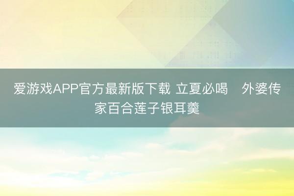 爱游戏APP官方最新版下载 立夏必喝️外婆传家百合莲子银耳羹