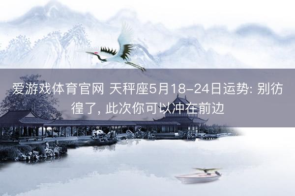爱游戏体育官网 天秤座5月18-24日运势: 别彷徨了, 此次你可以冲在前边