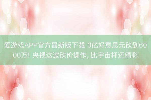 爱游戏APP官方最新版下载 3亿好意思元砍到6000万! 央视这波砍价操作， 比宇宙杯还精彩