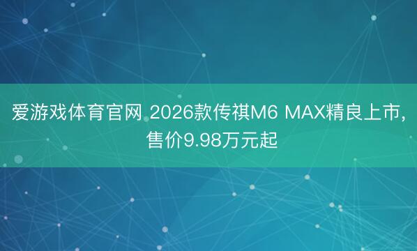 爱游戏体育官网 2026款传祺M6 MAX精良上市， 售价9.98万元起