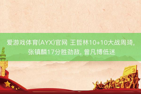 爱游戏体育(AYX)官网 王哲林10+10大战周琦， 张镇麟17分胜劲敌， 曾凡博低迷