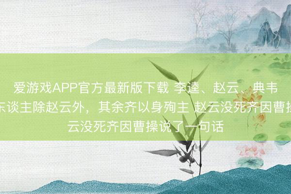 爱游戏APP官方最新版下载 李逵、赵云、典韦和王伯当四东谈主除赵云外,其余齐以身殉主 赵云没死齐因曹操说了一句话