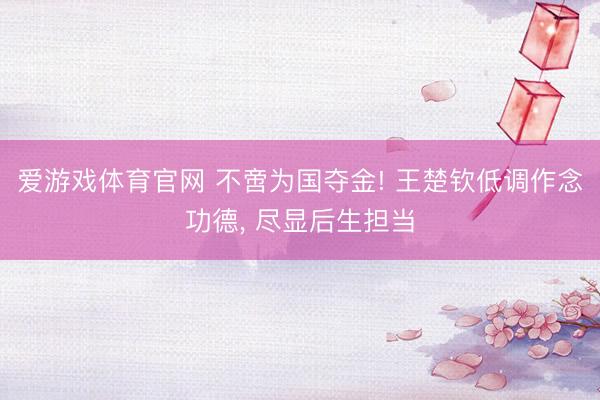 爱游戏体育官网 不啻为国夺金! 王楚钦低调作念功德， 尽显后生担当