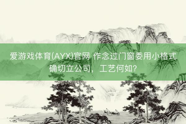 爱游戏体育(AYX)官网 作念过门窗委用小格式确切立公司，工艺何如？