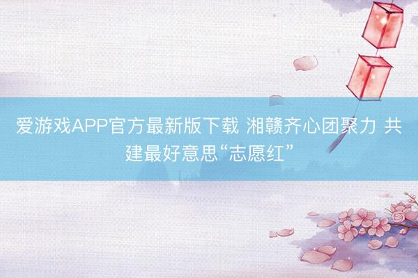 爱游戏APP官方最新版下载 湘赣齐心团聚力 共建最好意思“志愿红”