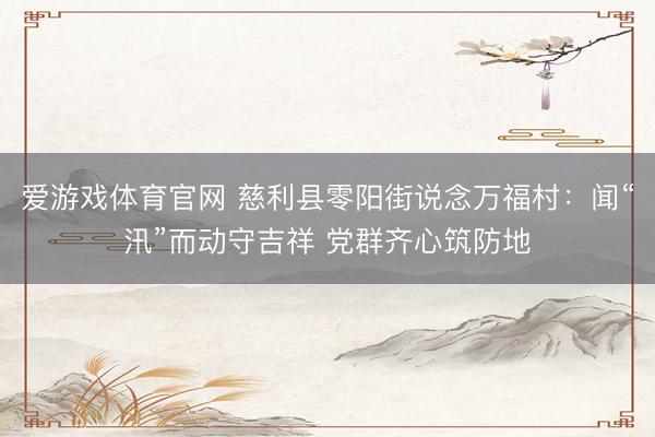 爱游戏体育官网 慈利县零阳街说念万福村:闻“汛”而动守吉祥 党群齐心筑防地