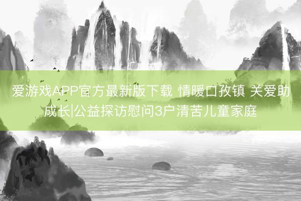 爱游戏APP官方最新版下载 情暖口孜镇 关爱助成长|公益探访慰问3户清苦儿童家庭