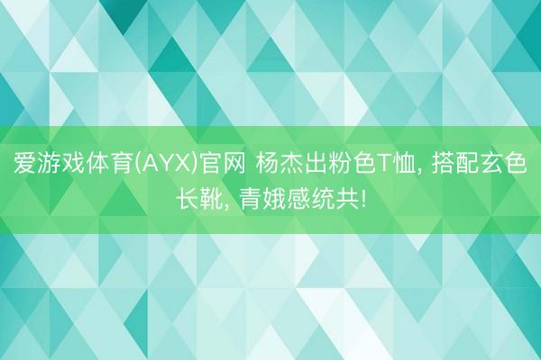 爱游戏体育(AYX)官网 杨杰出粉色T恤， 搭配玄色长靴， 青娥感统共!