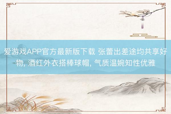 爱游戏APP官方最新版下载 张蕾出差途均共享好物， 酒红外衣搭棒球帽，<a href=