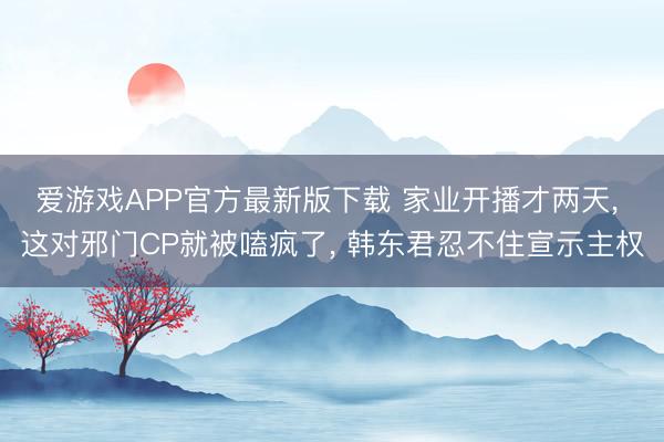 爱游戏APP官方最新版下载 家业开播才两天， 这对邪门CP就被嗑疯了， 韩东君忍不住宣示主权