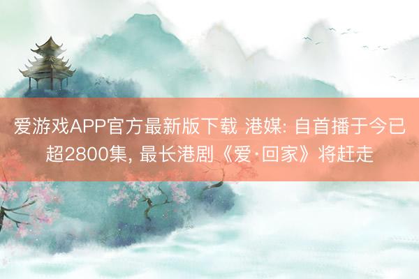 爱游戏APP官方最新版下载 港媒: 自首播于今已超2800集, 最长港剧《爱·回家》将赶走