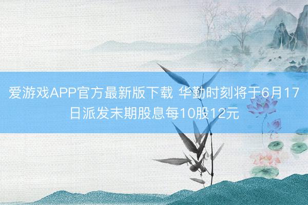 爱游戏APP官方最新版下载 华勤时刻将于6月17日派发末期股息每10股12元
