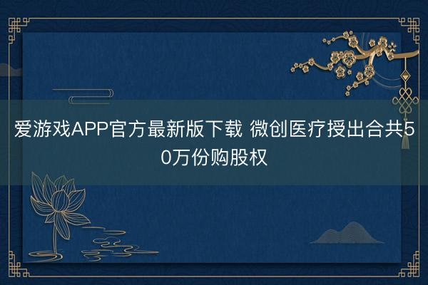 爱游戏APP官方最新版下载 微创医疗授出合共50万份购股权