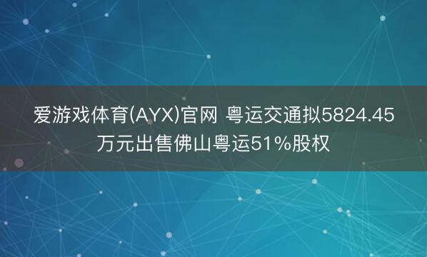 爱游戏体育(AYX)官网 粤运交通拟5824.45万元出售佛山粤运51%股权
