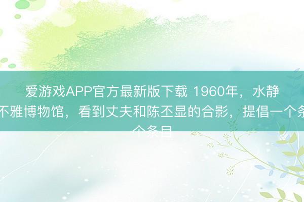 爱游戏APP官方最新版下载 1960年，水静参不雅博物馆，看到丈夫和陈丕显的合影，提倡一个条目