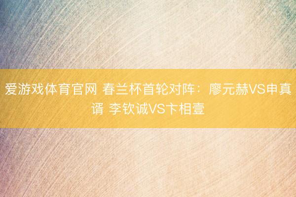 爱游戏体育官网 春兰杯首轮对阵：廖元赫VS申真谞 李钦诚VS卞相壹