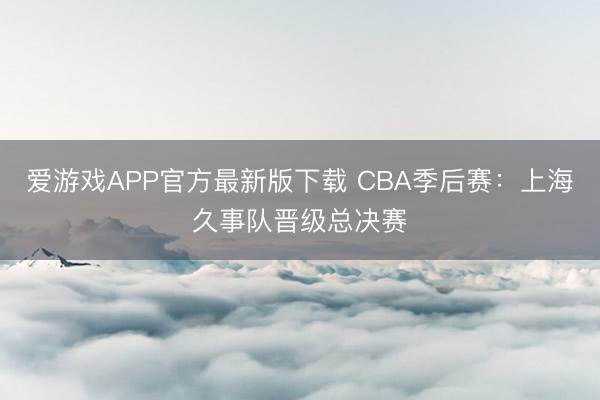 爱游戏APP官方最新版下载 CBA季后赛：上海久事队晋级总决赛