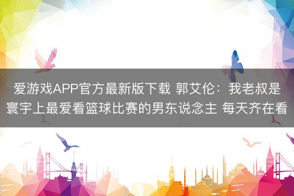 爱游戏APP官方最新版下载 郭艾伦：我老叔是寰宇上最爱看篮球比赛的男东说念主 每天齐在看