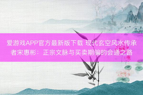 爱游戏APP官方最新版下载 现代玄空风水传承者宋惠彬:正宗文脉与买卖期骗的会通之路