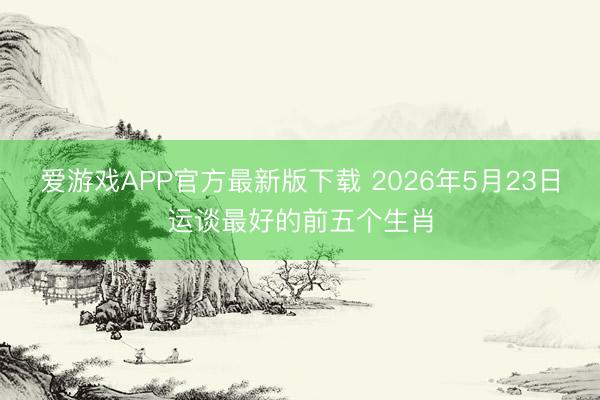 爱游戏APP官方最新版下载 2026年5月23日运谈最好的前五个生肖