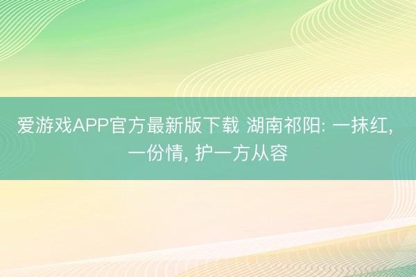 爱游戏APP官方最新版下载 湖南祁阳: 一抹红， 一份情， 护一方从容