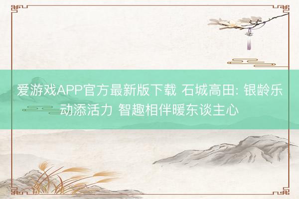 爱游戏APP官方最新版下载 石城高田: 银龄乐动添活力 智趣相伴暖东谈主心