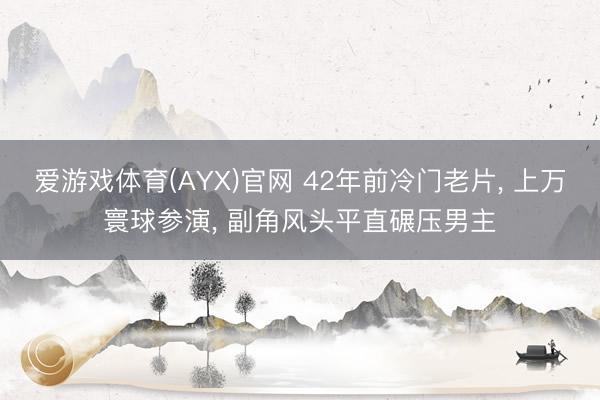 爱游戏体育(AYX)官网 42年前冷门老片， 上万寰球参演， 副角风头平直碾压男主