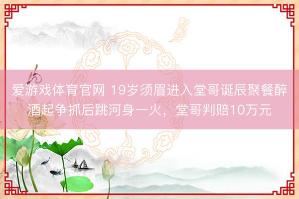 爱游戏体育官网 19岁须眉进入堂哥诞辰聚餐醉酒起争抓后跳河身一火，堂哥判赔10万元