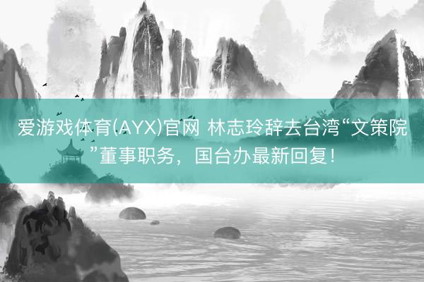 爱游戏体育(AYX)官网 林志玲辞去台湾“文策院”董事职务，国台办最新回复！