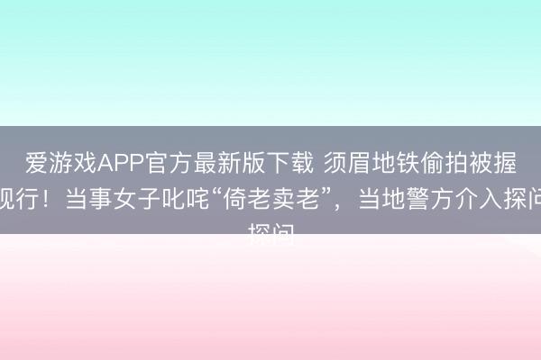 爱游戏APP官方最新版下载 须眉地铁偷拍被握现行!当事女子叱咤“倚老卖老”,当地警方介入探问
