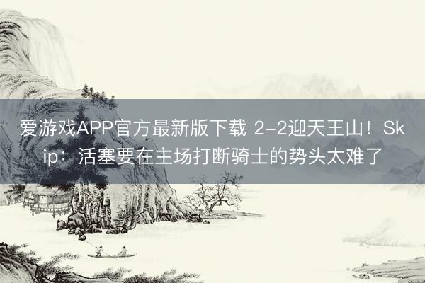 爱游戏APP官方最新版下载 2-2迎天王山！Skip：活塞要在主场打断骑士的势头太难了
