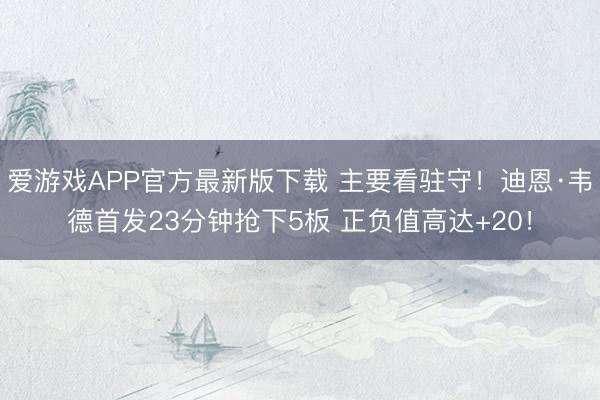 爱游戏APP官方最新版下载 主要看驻守！迪恩·韦德首发23分钟抢下5板 正负值高达+20！