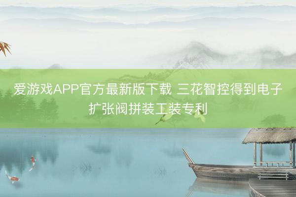 爱游戏APP官方最新版下载 三花智控得到电子扩张阀拼装工装专利