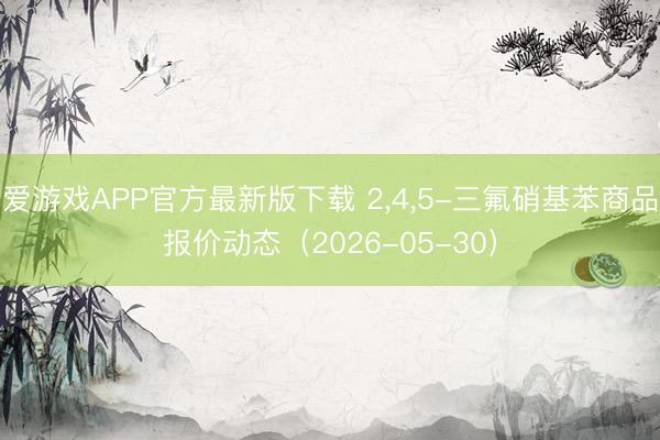 爱游戏APP官方最新版下载 2，4，5-三氟硝基苯商品报价动态（2026-05-30）
